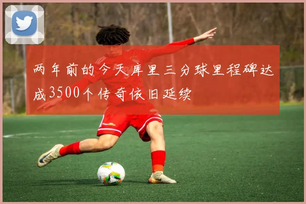 两年前的今天库里三分球里程碑达成3500个传奇依旧延续