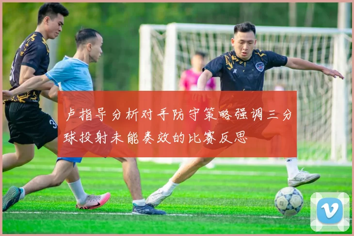 卢指导分析对手防守策略强调三分球投射未能奏效的比赛反思