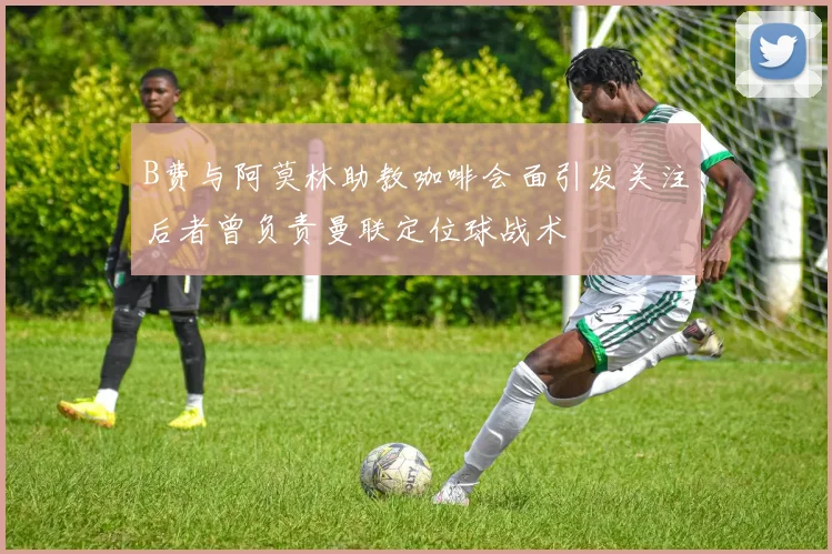 B费与阿莫林助教咖啡会面引发关注后者曾负责曼联定位球战术