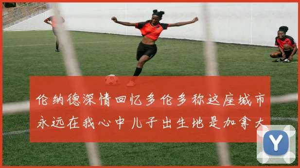 伦纳德深情回忆多伦多称这座城市永远在我心中儿子出生地是加拿大