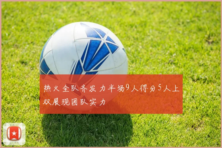 热火全队齐发力半场9人得分5人上双展现团队实力