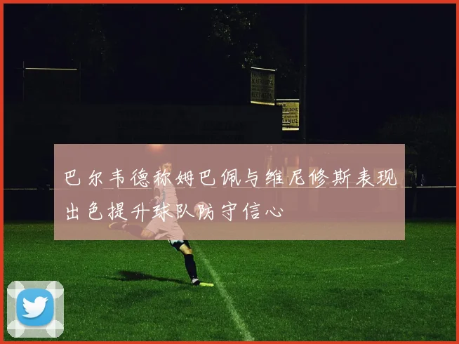 巴尔韦德称姆巴佩与维尼修斯表现出色提升球队防守信心