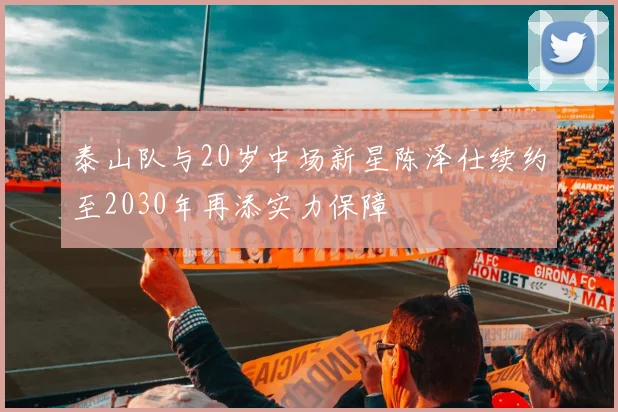 泰山队与20岁中场新星陈泽仕续约至2030年再添实力保障