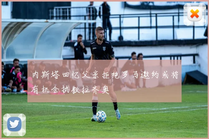 内斯塔回忆父亲拒绝罗马邀约或将有机会执教拉齐奥