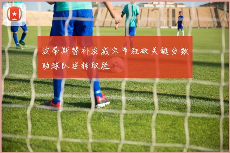 波蒂斯替补发威末节狂砍关键分数助球队逆转取胜