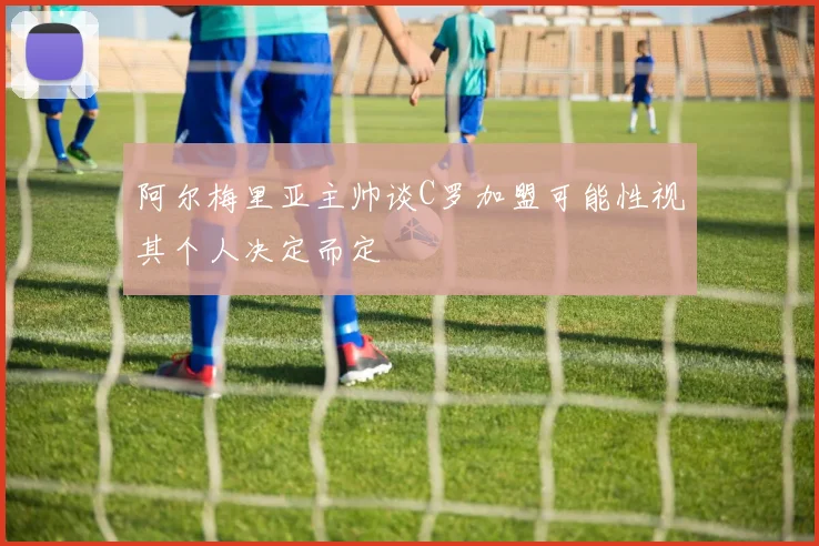 阿尔梅里亚主帅谈C罗加盟可能性视其个人决定而定