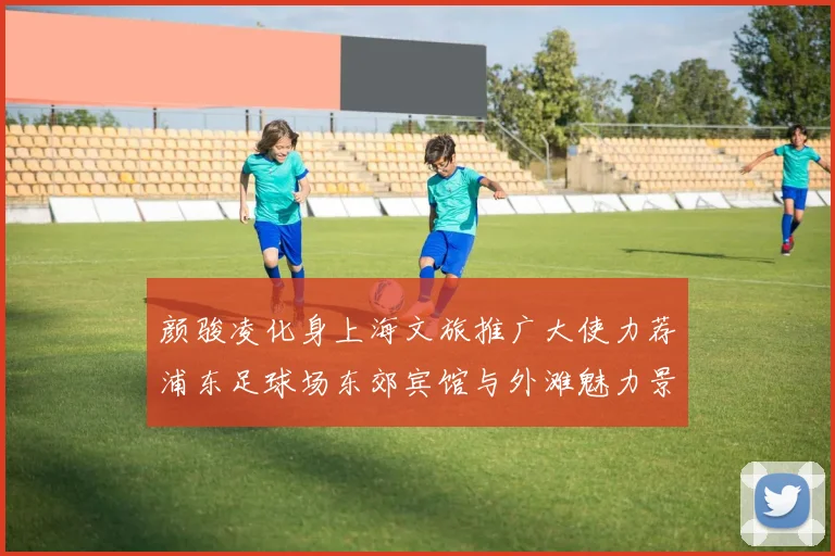 颜骏凌化身上海文旅推广大使力荐浦东足球场东郊宾馆与外滩魅力景点
