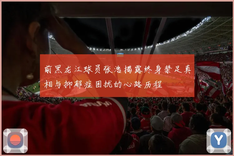 前黑龙江球员张浩揭露终身禁足真相与抑郁症困扰的心路历程