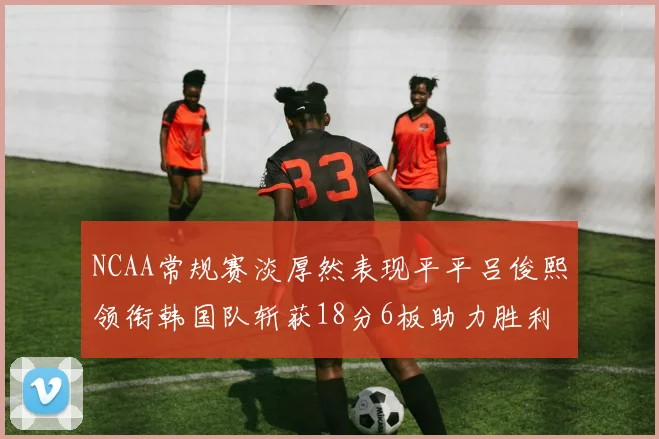 NCAA常规赛淡厚然表现平平吕俊熙领衔韩国队斩获18分6板助力胜利