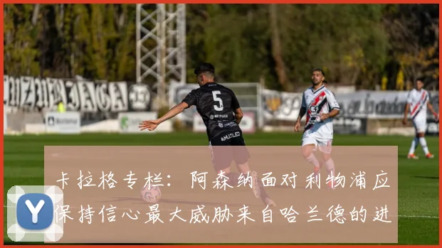 卡拉格专栏：阿森纳面对利物浦应保持信心最大威胁来自哈兰德的进攻能力