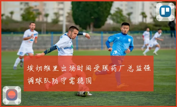 埃切维里出场时间受限药厂总监强调球队防守需稳固